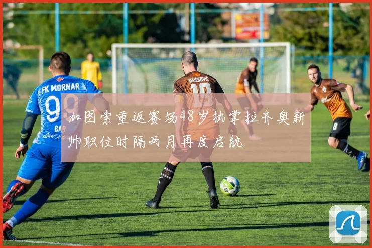 加图索重返赛场48岁执掌拉齐奥新帅职位时隔两月再度启航