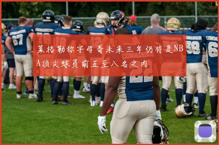 莱格勒称字母哥未来三年仍将是NBA顶尖球员前五至八名之内