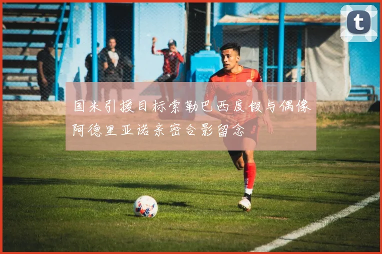 国米引援目标索勒巴西度假与偶像阿德里亚诺亲密合影留念