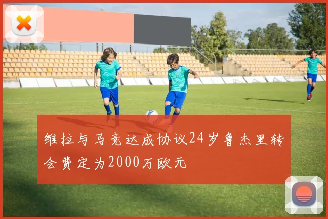 维拉与马竞达成协议24岁鲁杰里转会费定为2000万欧元