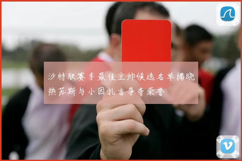 沙特联赛季最佳主帅候选名单揭晓热苏斯与小因扎吉争夺荣誉