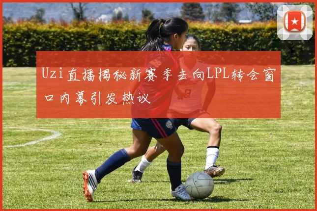 Uzi直播揭秘新赛季去向LPL转会窗口内幕引发热议