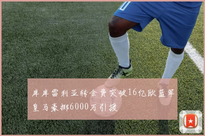 库库雷利亚转会费突破16亿欧蓝军皇马豪掷6000万引援