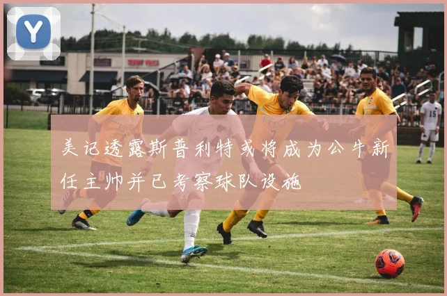 美记透露斯普利特或将成为公牛新任主帅并已考察球队设施