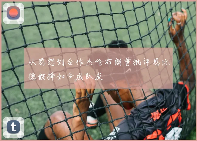 从恩怨到合作杰伦布朗曾批评恩比德假摔如今成队友