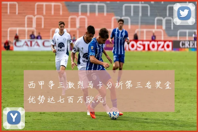 西甲争三激烈马卡分析第三名奖金优势达七百万欧元