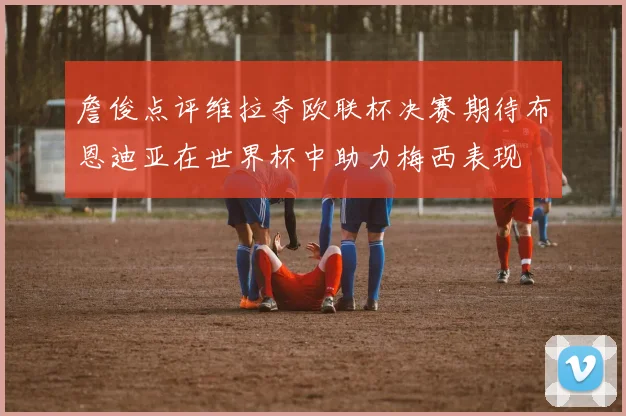 詹俊点评维拉夺欧联杯决赛期待布恩迪亚在世界杯中助力梅西表现