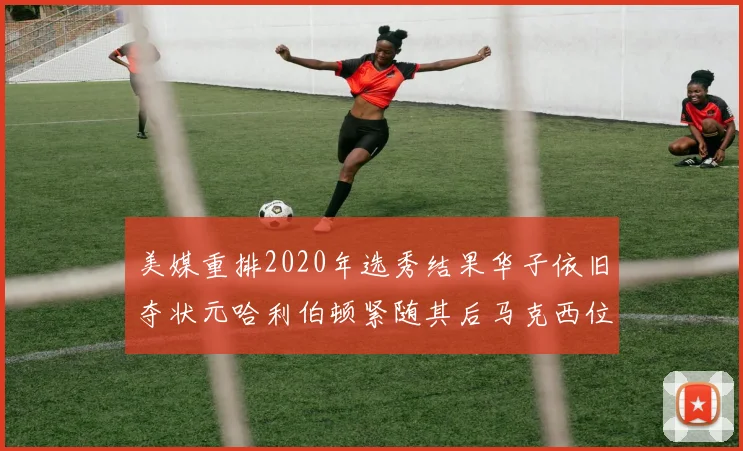 美媒重排2020年选秀结果华子依旧夺状元哈利伯顿紧随其后马克西位列探花