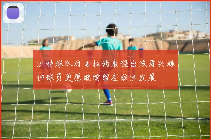 沙特球队对吉拉西表现出浓厚兴趣但球员更愿继续留在欧洲发展