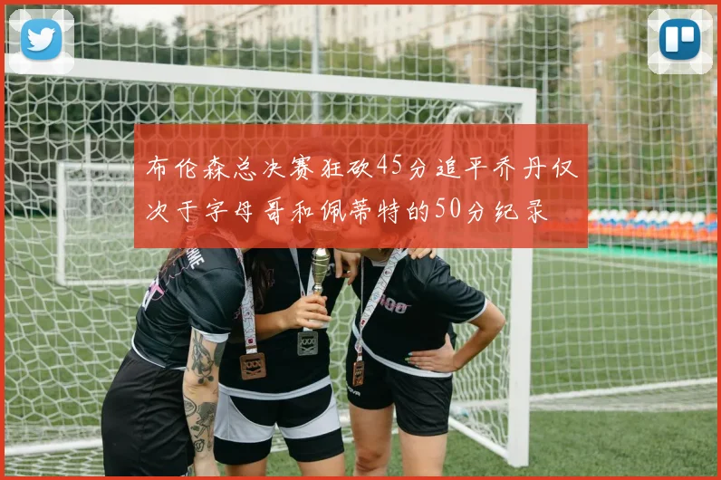 布伦森总决赛狂砍45分追平乔丹仅次于字母哥和佩蒂特的50分纪录