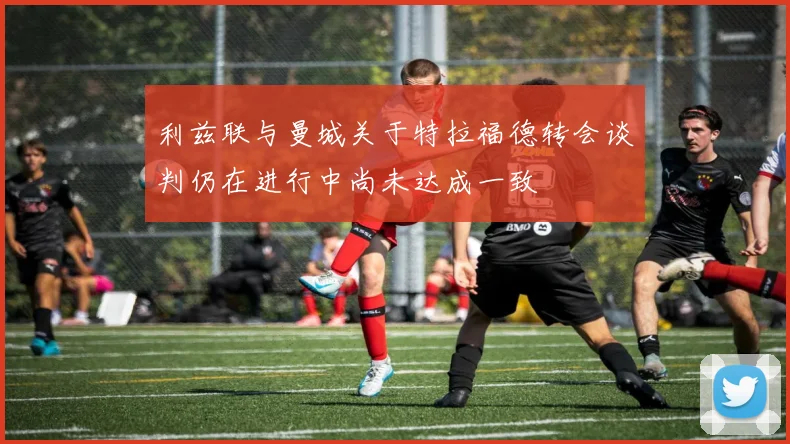 利兹联与曼城关于特拉福德转会谈判仍在进行中尚未达成一致