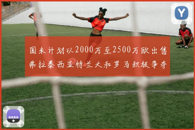 国米计划以2000万至2500万欧出售弗拉泰西亚特兰大和罗马积极争夺