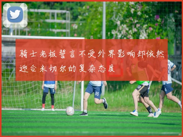 骑士老板誓言不受外界影响却依然迎合米切尔的复杂态度