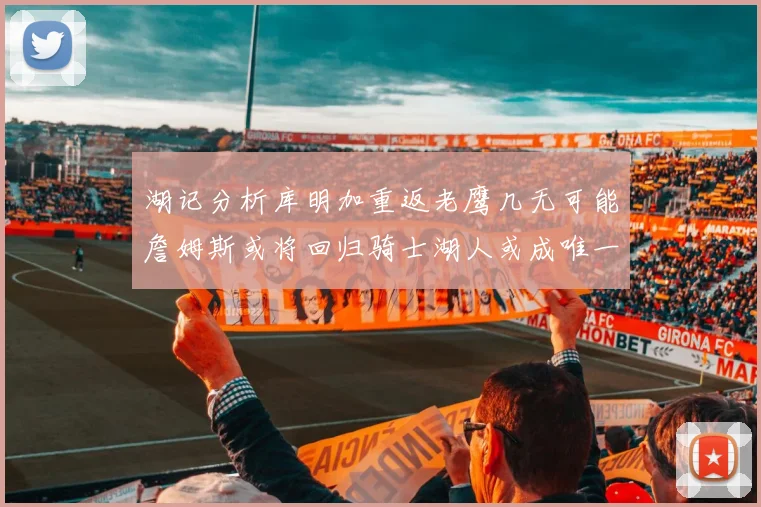 湖记分析库明加重返老鹰几无可能詹姆斯或将回归骑士湖人或成唯一选择