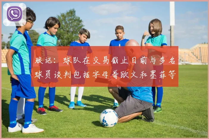 狼记：球队在交易截止日前与多名球员谈判包括字母哥欧文和墨菲等人