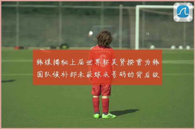 韩媒揭秘上届世界杯吴贤揆曾为韩国队候补却未获球衣号码的背后故事