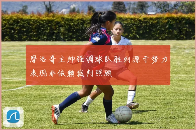 摩洛哥主帅强调球队胜利源于努力表现非依赖裁判照顾