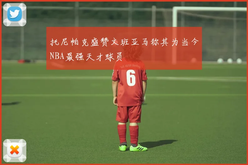 托尼帕克盛赞文班亚马称其为当今NBA最强天才球员
