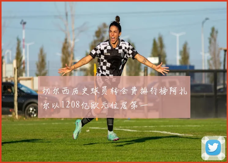 切尔西历史球员转会费排行榜阿扎尔以1208亿欧元位居第一
