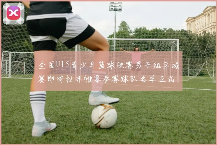 全国U15青少年篮球联赛男子组区域赛即将拉开帷幕参赛球队名单正式公布