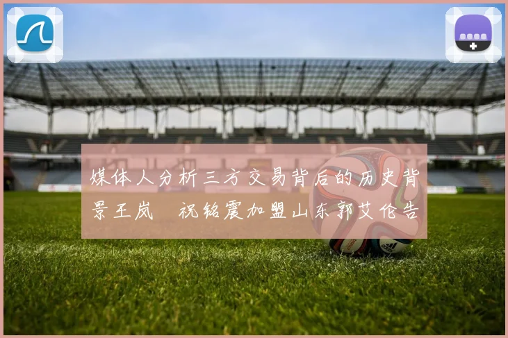 媒体人分析三方交易背后的历史背景王岚嵚祝铭震加盟山东郭艾伦告别广州