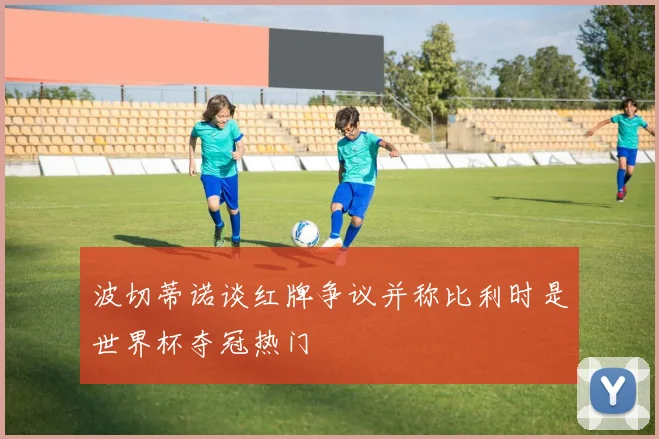 波切蒂诺谈红牌争议并称比利时是世界杯夺冠热门